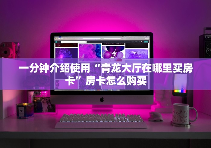 一分钟介绍使用“青龙大厅在哪里买房卡”房卡怎么购买